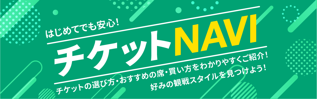 はじめてでも安心！ チケットNAVI チケットの選び方・おすすめの席・買い方をわかりやすくご紹介！ 好みの観戦スタイルを見つけよう！
